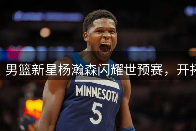 男篮新星杨瀚森闪耀世预赛，开拓者盛赞其精彩表现