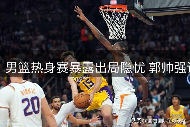 男篮热身赛暴露出局隐忧 郭帅强调练兵优先