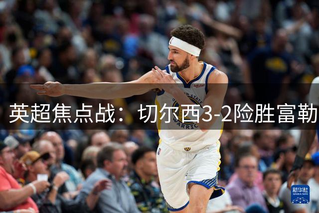 英超焦点战：切尔西3-2险胜富勒姆，皇马元素闪耀西伦敦