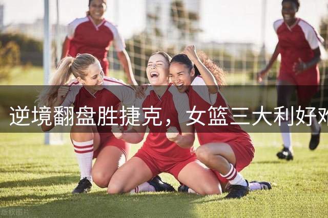 逆境翻盘胜捷克，女篮三大利好难掩隐忧